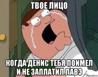 твое лицо когда денис тебя поимел и не заплатил лавэ