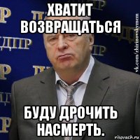 хватит возвращаться буду дрочить насмерть.