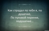 Как страдал по тебя я, по душечке,
По пуховой перинке, подушечке…