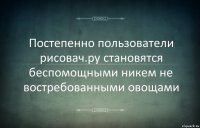 Постепенно пользователи рисовач.ру становятся беспомощными никем не востребованными овощами