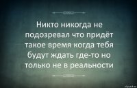 Никто никогда не подозревал что придёт такое время когда тебя будут ждать где-то но только не в реальности