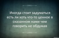 Иногда стоит задуматься есть ли хоть что-то ценное в сказанном нами чем говорить не обдумав