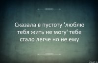 Сказала в пустоту 'люблю тебя жить не могу' тебе стало легче но не ему