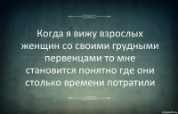 Когда я вижу взрослых женщин со своими грудными первенцами то мне становится понятно где они столько времени потратили