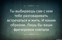 Ты выбираешь сам с кем тебе разговаривать встречаться и жить. И каким образом. Лишь бы ваши фрезеровки совпали