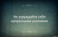 Не утруждайте себя напрасными усилиями