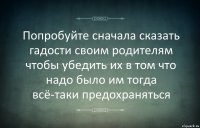 Попробуйте сначала сказать гадости своим родителям чтобы убедить их в том что надо было им тогда всё-таки предохраняться