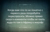 Когда вам что-то не понятно с первого раза попробуйте переспросить. Можно прямо сюда в комменты чтобы не ехать куда-то там в Африку к жирафу