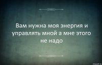 Вам нужна моя энергия и управлять мной а мне этого не надо