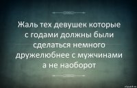 Жаль тех девушек которые с годами должны были сделаться немного дружелюбнее с мужчинами а не наоборот