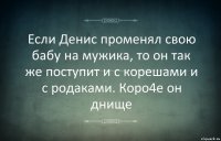 Если Денис променял свою бабу на мужика, то он так же поступит и с корешами и с родаками. Коро4е он днище