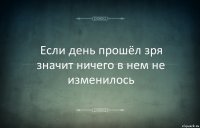 Если день прошёл зря значит ничего в нем не изменилось