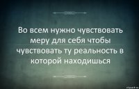 Во всем нужно чувствовать меру для себя чтобы чувствовать ту реальность в которой находишься