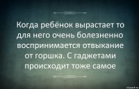 Когда ребёнок вырастает то для него очень болезненно воспринимается отвыкание от горшка. С гаджетами происходит тоже самое