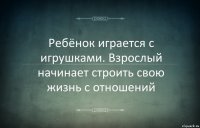 Ребёнок играется с игрушками. Взрослый начинает строить свою жизнь с отношений