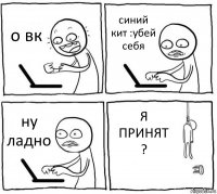 о вк синий кит :убей себя ну ладно Я ПРИНЯТ ?