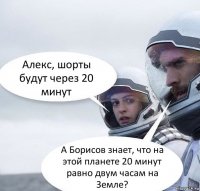 Алекс, шорты будут через 20 минут А Борисов знает, что на этой планете 20 минут равно двум часам на Земле?