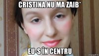 cristina nu ma zaib* eu-s în centru