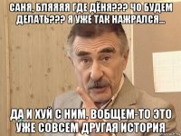 саня, бляяяя где дёня??? чо будем делать??? я уже так нажрался... да и хуй с ним, вобщем-то это уже совсем другая история