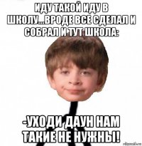 иду такой иду в школу...вроде все сделал и собрал и тут школа: -уходи даун нам такие не нужны!