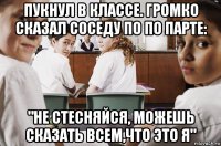 пукнул в классе. громко сказал соседу по по парте: "не стесняйся, можешь сказать всем,что это я"