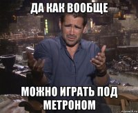 да как вообще можно играть под метроном