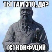 ты там это, да? (с) конфуций