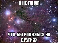 я не такая что-бы ровняься на другизх