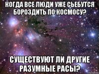 когда все люди уже сьебутся бороздить по космосу? существуют ли другие разумные расы?