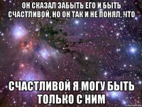 он сказал забыть его и быть счастливой, но он так и не понял, что счастливой я могу быть только с ним