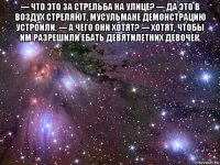 --- что это за стрельба на улице? --- да это в воздух стреляют, мусульмане демонстрацию устроили. --- а чего они хотят? --- хотят, чтобы им разрешили ебать девятилетних девочек. 