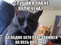 -слушай а она не включена? -да ладно зато прославимся на весь интернет