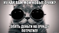 ну как вам мои новые очки? опять деньги на ерунду потратил!