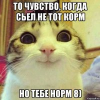 то чувство, когда сьел не тот корм но тебе норм 8)