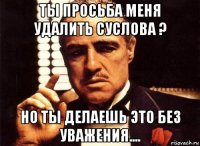 ты просьба меня удалить суслова ? но ты делаешь это без уважения....