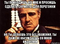 ты приходишь ко мне и просишь сделать скрипты для перегонки но ты делаешь это без уважения, ты даже не обсуждаешь со мной видосики