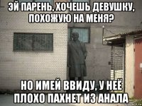 эй парень, хочешь девушку, похожую на меня? но имей ввиду, у неё плохо пахнет из анала