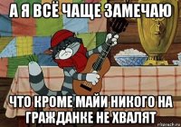 а я всё чаще замечаю что кроме майи никого на гражданке не хвалят