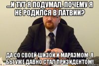 ...и тут я подумал. почему я не родился в латвии? да со своей шизой и маразмом, я бы уже давно стал призидентом!