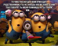 то чувство:когда к вам приходят родственники,а ты не знаешь как их зовут,а они тебе говорят ты меня помнишь?и ты такой, мм...... 