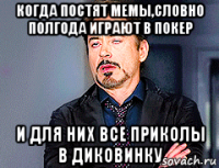 когда постят мемы,словно полгода играют в покер и для них все приколы в диковинку