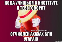 кода учишься в инстетуте и тебе говорят отчислен ахахах бля угараю