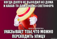 когда долго не выходил из дома и какая-то дамочка из светофора указывает тебе,что можно переходить улицу