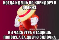 когда идешь по коридору в оранже в 4 часа утра и тащишь попову, а за дверю эллочка