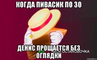 когда пивасик по 30 денис прощается без оглядки