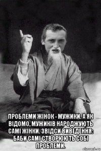  проблеми жінок - мужики. а як відомо, мужиків народжують самі жінки. звідси виведення: баби самі створюють собі проблеми.