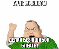 будь мужиком делай без ошибок, блеать!