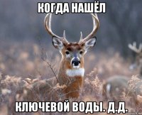 когда нашёл ключевой воды. д.д.