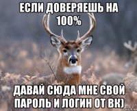 если доверяешь на 100% давай сюда мне свой пароль и логин от вк)