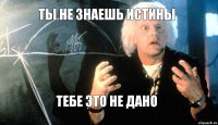 Ты не знаешь истины Тебе это не дано